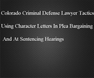 Colorado Criminal Defense Lawyer Tactics - Using Character Letters In Plea Bargaining And At Sentencing Hearings