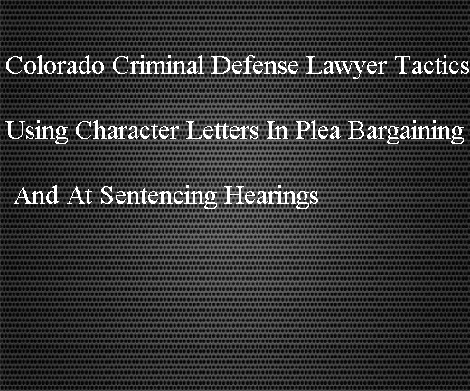 Colorado Criminal Defense Lawyer Tactics Using Character Letters In Plea Bargaining And At Sentencing Hearings Colorado Criminal Attorney Specializing In Criminal Defense Law In Denver Colorado