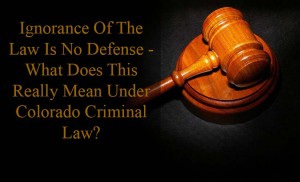 Ignorance Of The Law Is No Defense - What Does This Really Mean Under Colorado Criminal Law