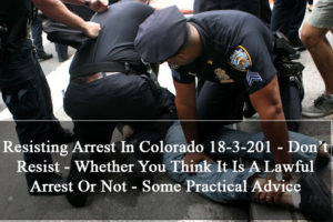 Resisting Arrest In Colorado 18-3-201 - Don’t Resist - Whether You Think It Is A Lawful Arrest Or Not - Some Practical Advice