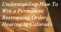 Understanding and How To Win a Permanent Restraining Order Hearing in Colorado